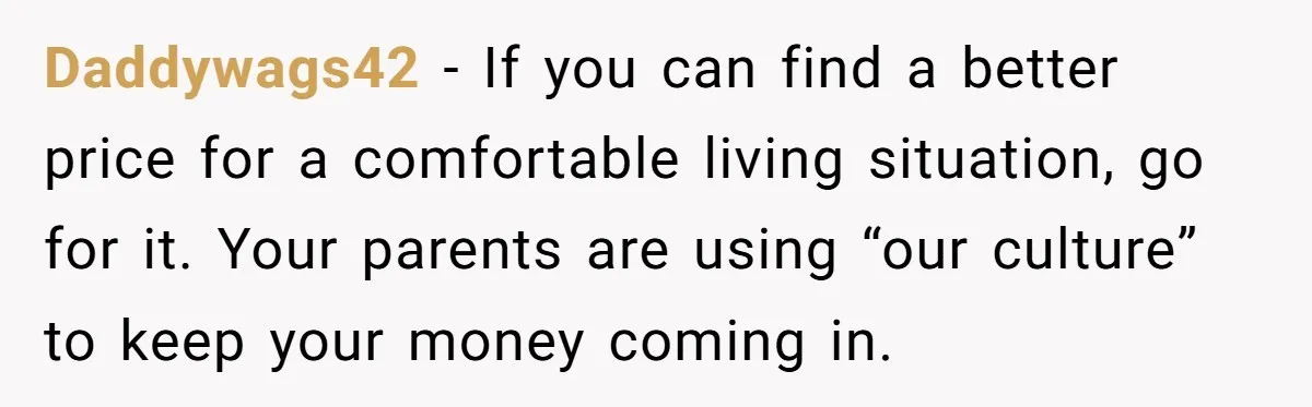 Daddywags42 − If you can find a better price for a comfortable living situation, go for it. Your parents are using “our culture” to keep your money coming in.