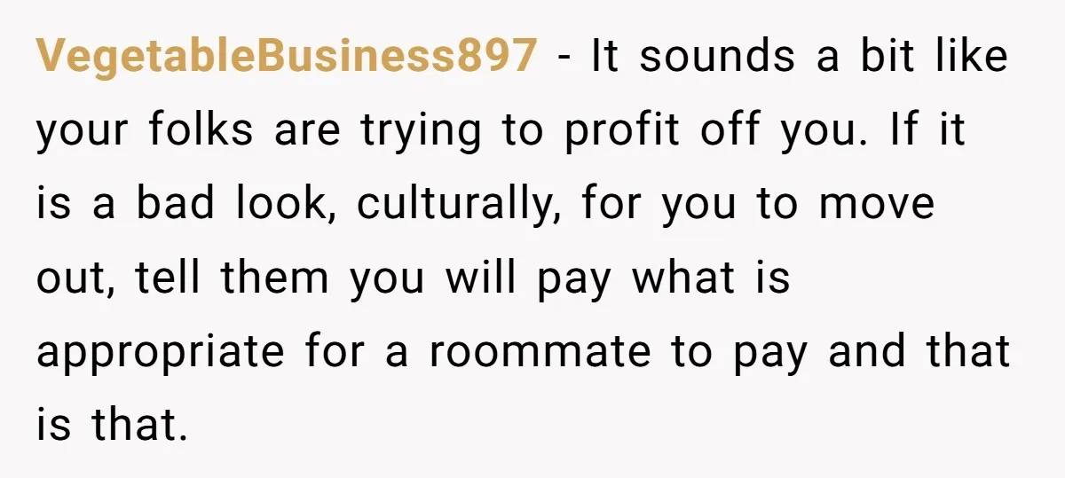 VegetableBusiness897 − It sounds a bit like your folks are trying to profit off you. If it is a bad look, culturally, for you to move out, tell them you...