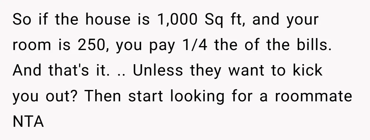 So if the house is 1,000 Sq ft, and your room is 250, you pay 1/4 the of the bills. And that's it. .. Unless they want to kick you...