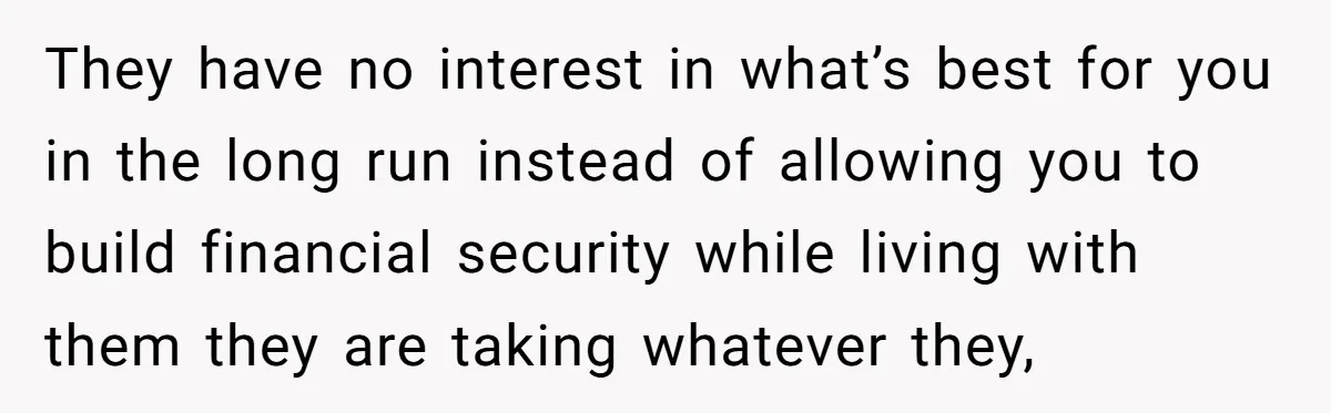They have no interest in what’s best for you in the long run instead of allowing you to build financial security while living with them they are taking whatever they,