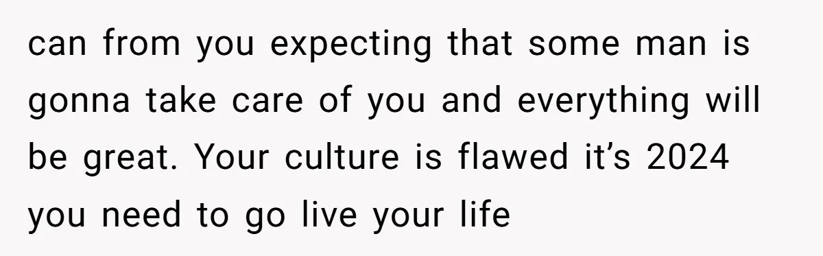 can from you expecting that some man is gonna take care of you and everything will be great. Your culture is flawed it’s 2024 you need to go live your...