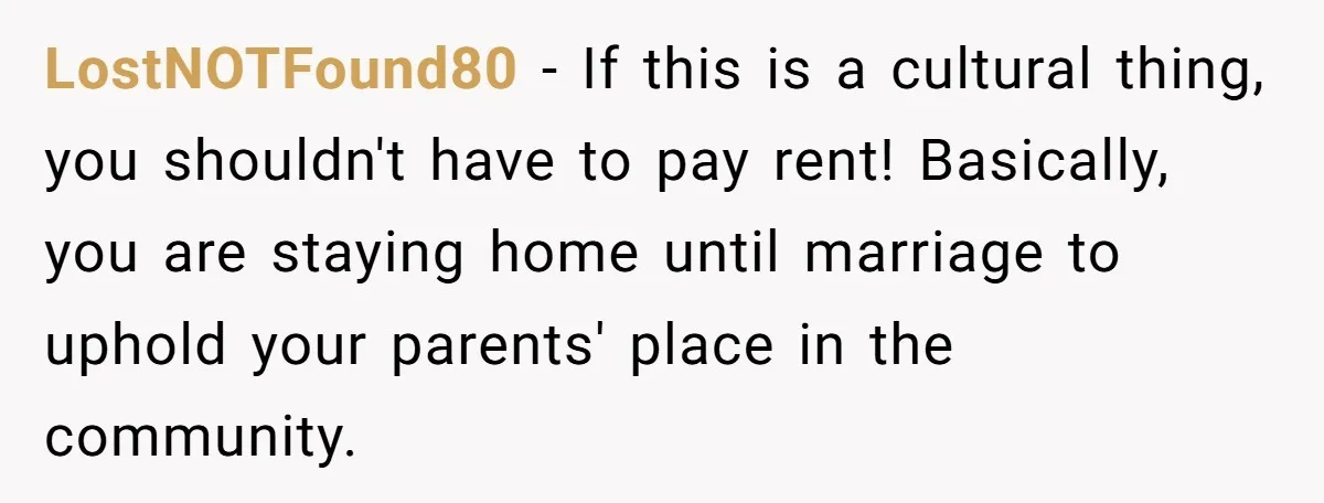 LostNOTFound80 − If this is a cultural thing, you shouldn't have to pay rent! Basically, you are staying home until marriage to uphold your parents' place in the community.
