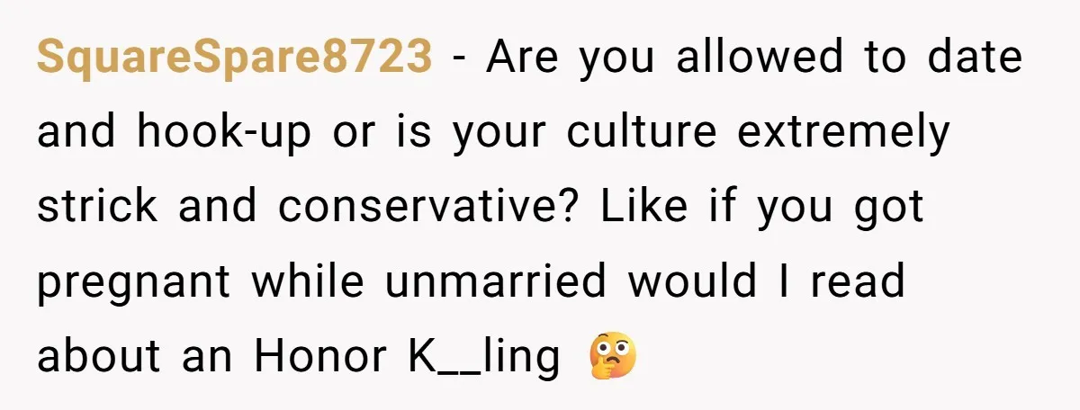 SquareSpare8723 − Are you allowed to date and hook-up or is your culture extremely strick and conservative? Like if you got pregnant while unmarried would I read about an Honor...