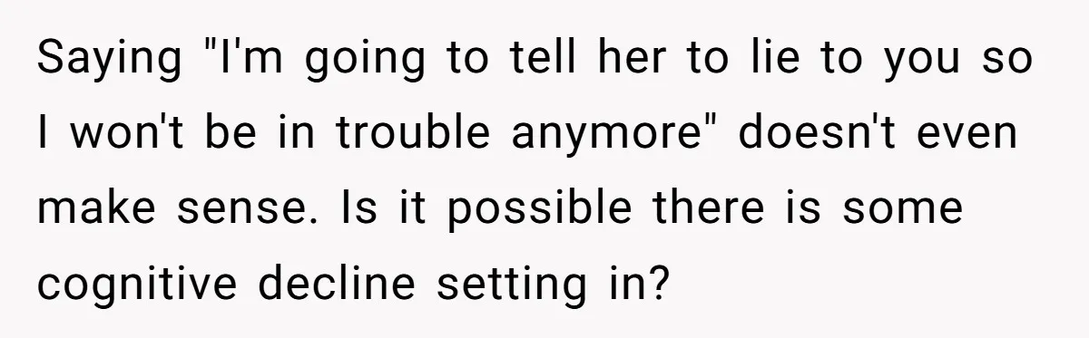 Saying "I'm going to tell her to lie to you so I won't be in trouble anymore" doesn't even make sense. Is it possible there is some cognitive decline setting...