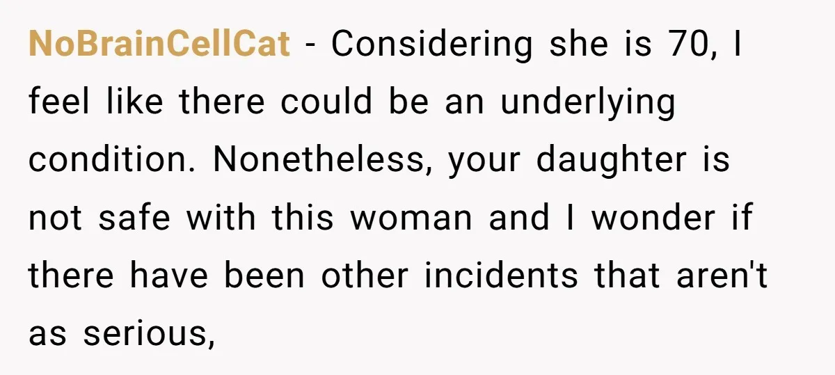 NoBrainCellCat - Considering she is 70, I feel like there could be an underlying condition. Nonetheless, your daughter is not safe with this woman and I wonder if there have...