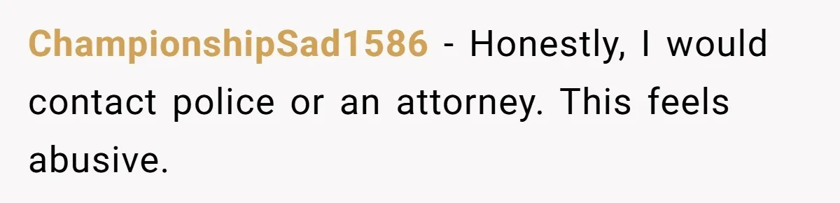 ChampionshipSad1586 - Honestly, I would contact police or an attorney. This feels abusive.