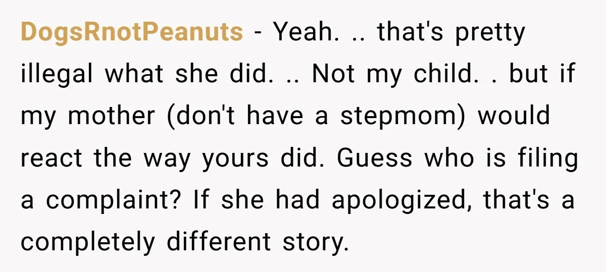 DogsRnotPeanuts - Yeah. .. that's pretty illegal what she did. .. Not my child. . but if my mother (don't have a stepmom) would react the way yours did. Guess...