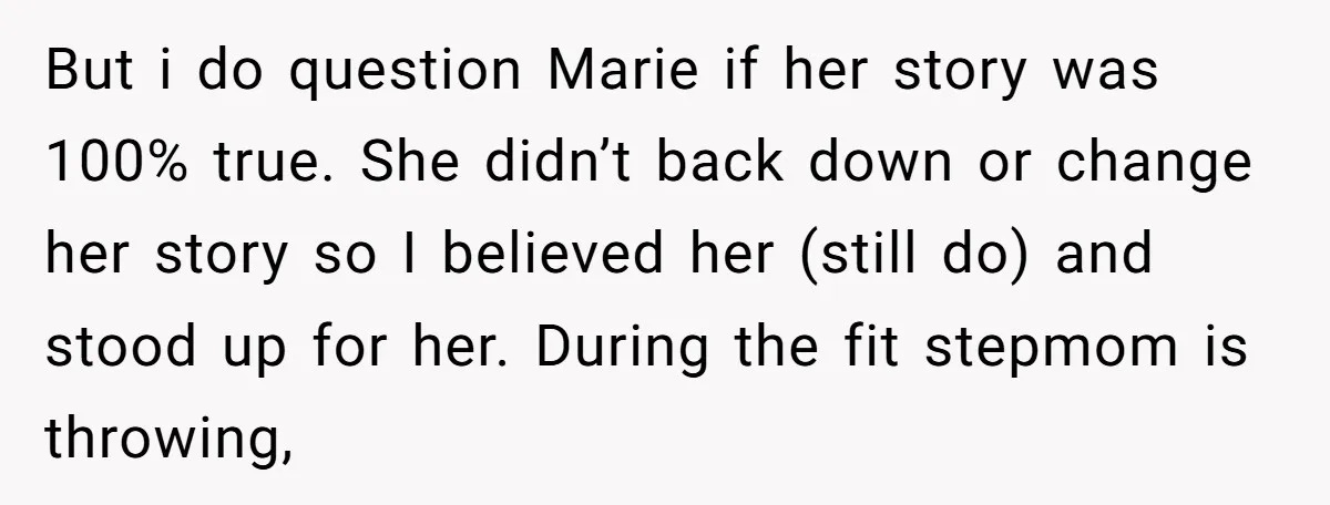 But i do question Marie if her story was 100% true. She didn’t back down or change her story so I believed her (still do) and stood up for her....