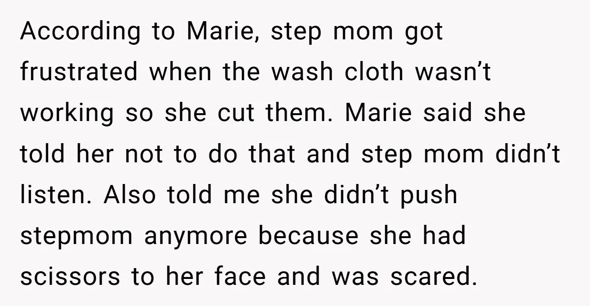 According to Marie, step mom got frustrated when the wash cloth wasn’t working so she cut them. Marie said she told her not to do that and step mom didn’t...
