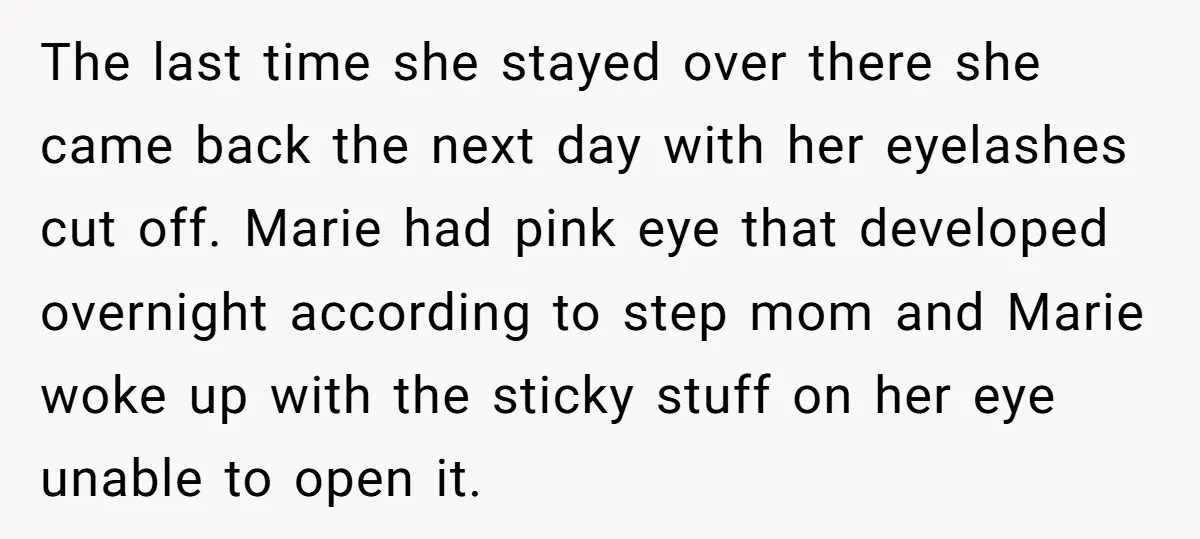 The last time she stayed over there she came back the next day with her eyelashes cut off. Marie had pink eye that developed overnight according to step mom and...