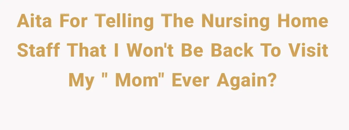 AITA for telling the nursing home staff that I won't be back to visit my " mom" ever again?