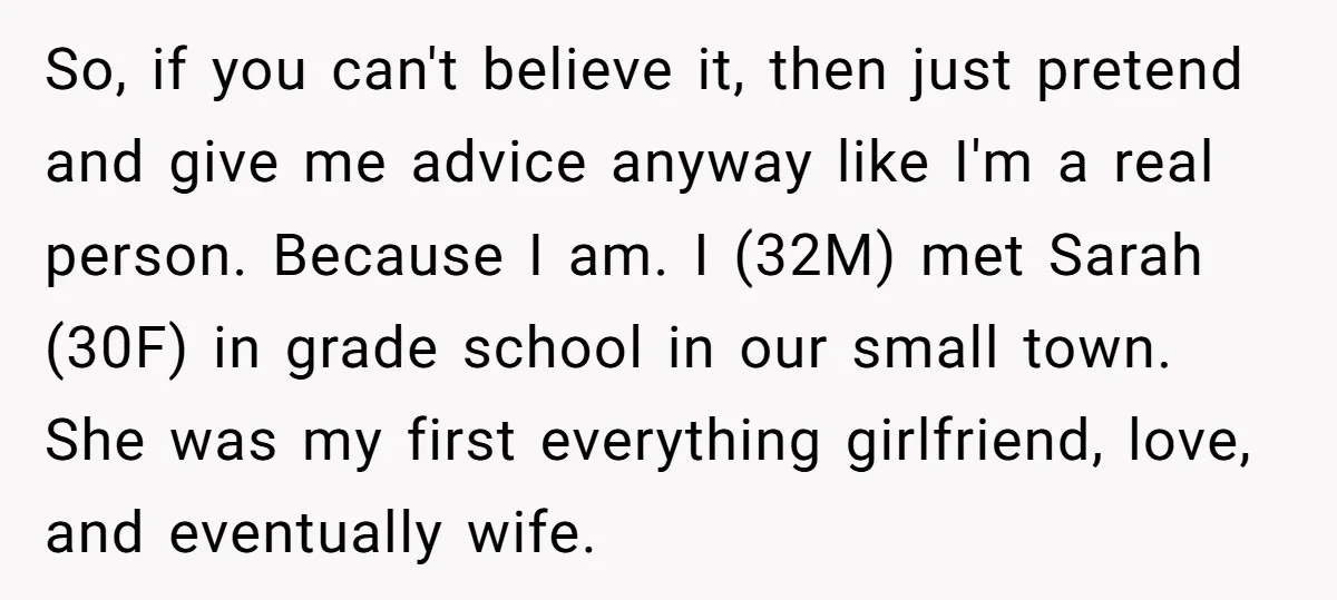 So, if you can't believe it, then just pretend and give me advice anyway like I'm a real person. Because I am. I (32M) met Sarah (30F) in grade school...