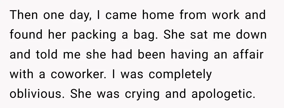 Then one day, I came home from work and found her packing a bag. She sat me down and told me she had been having an affair with a coworker....