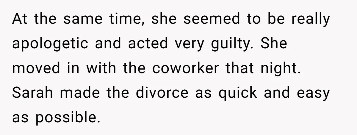 At the same time, she seemed to be really apologetic and acted very guilty. She moved in with the coworker that night. Sarah made the divorce as quick and easy...