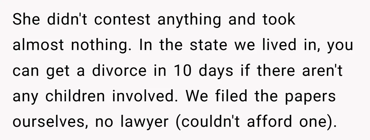She didn't contest anything and took almost nothing. In the state we lived in, you can get a divorce in 10 days if there aren't any children involved. We filed...