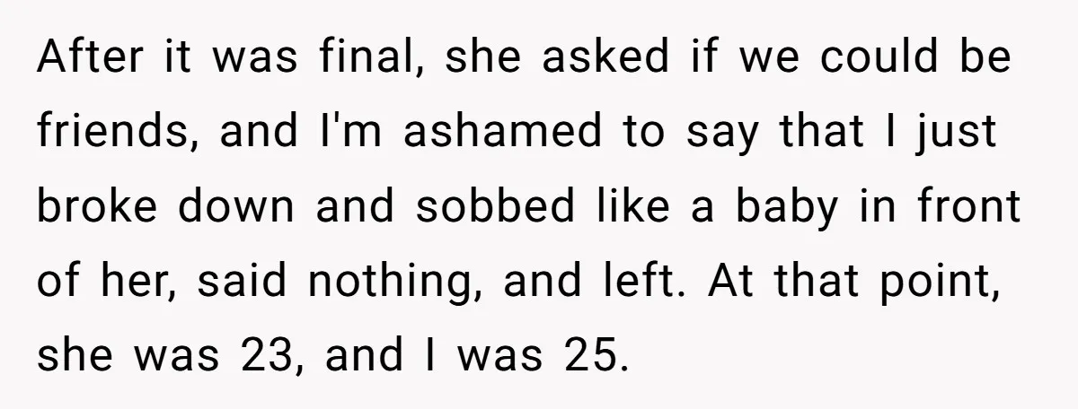 After it was final, she asked if we could be friends, and I'm ashamed to say that I just broke down and sobbed like a baby in front of her,...