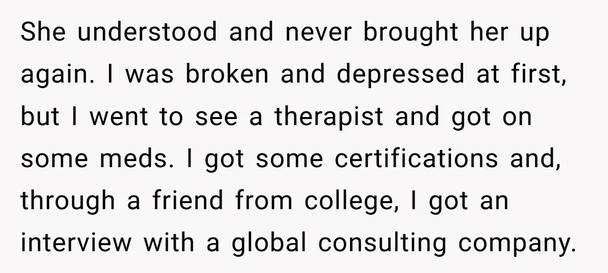She understood and never brought her up again. I was broken and depressed at first, but I went to see a therapist and got on some meds. I got some...