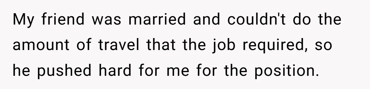 My friend was married and couldn't do the amount of travel that the job required, so he pushed hard for me for the position.