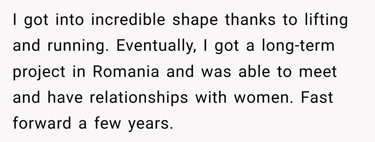 I got into incredible shape thanks to lifting and running. Eventually, I got a long-term project in Romania and was able to meet and have relationships with women. Fast forward...