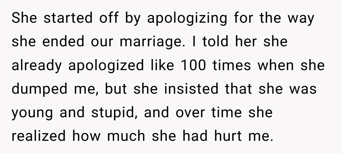 She started off by apologizing for the way she ended our marriage. I told her she already apologized like 100 times when she dumped me, but she insisted that she...