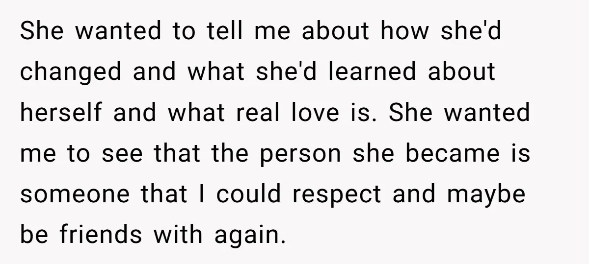 She wanted to tell me about how she'd changed and what she'd learned about herself and what real love is. She wanted me to see that the person she became...