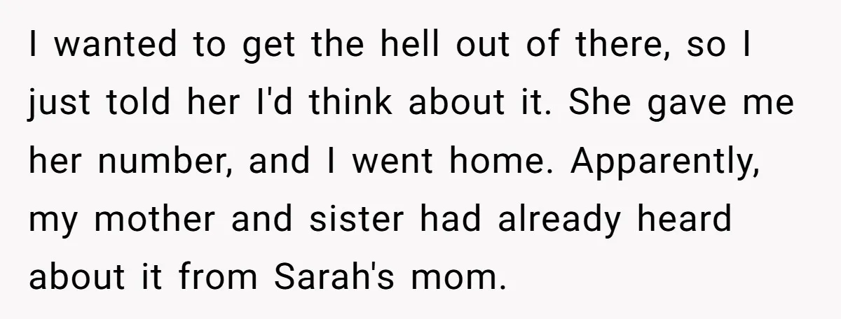 I wanted to get the hell out of there, so I just told her I'd think about it. She gave me her number, and I went home. Apparently, my mother...