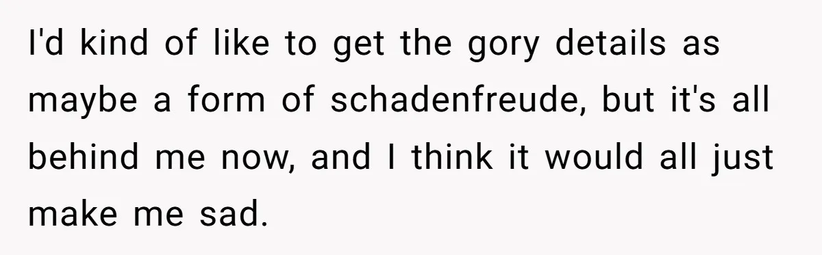 I'd kind of like to get the gory details as maybe a form of schadenfreude, but it's all behind me now, and I think it would all just make me...
