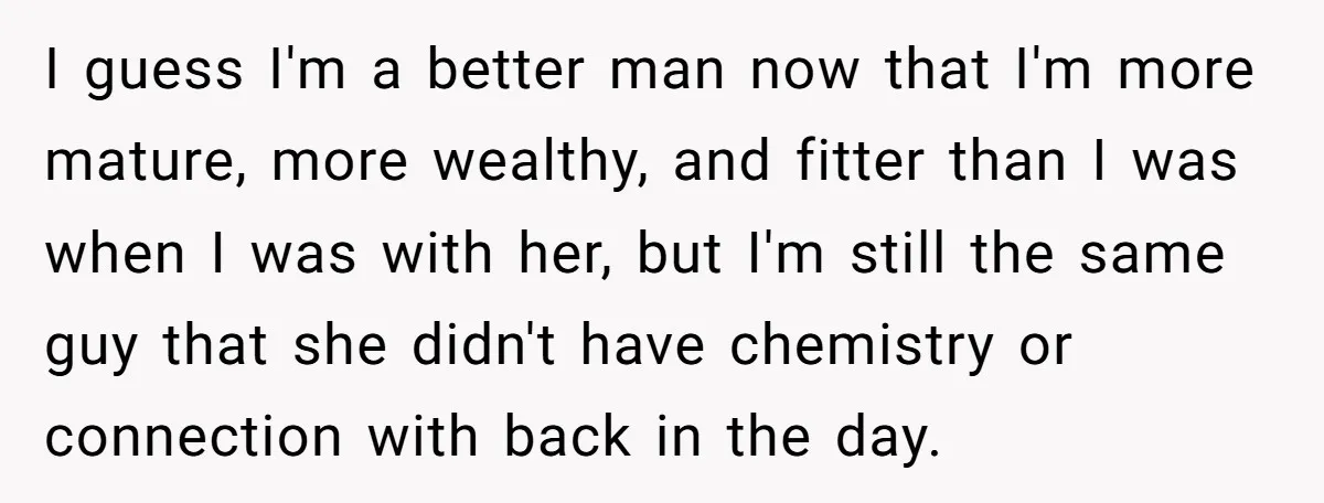 I guess I'm a better man now that I'm more mature, more wealthy, and fitter than I was when I was with her, but I'm still the same guy that...