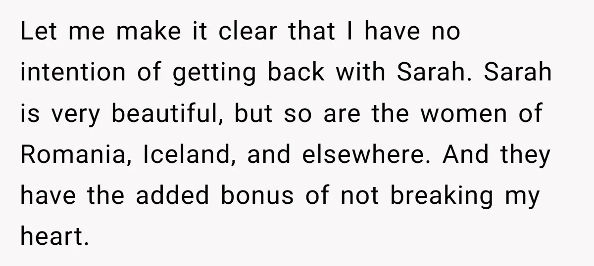 Let me make it clear that I have no intention of getting back with Sarah. Sarah is very beautiful, but so are the women of Romania, Iceland, and elsewhere. And...