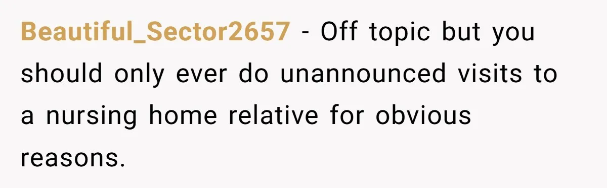 Beautiful_Sector2657 − Off topic but you should only ever do unannounced visits to a nursing home relative for obvious reasons.