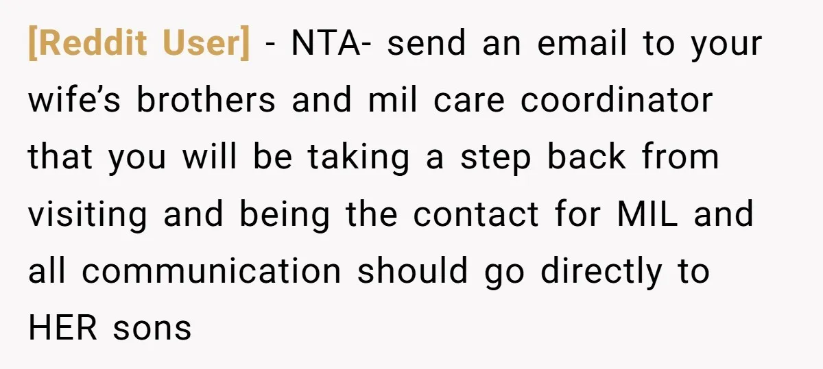 [Reddit User] − NTA- send an email to your wife’s brothers and mil care coordinator that you will be taking a step back from visiting and being the contact for...