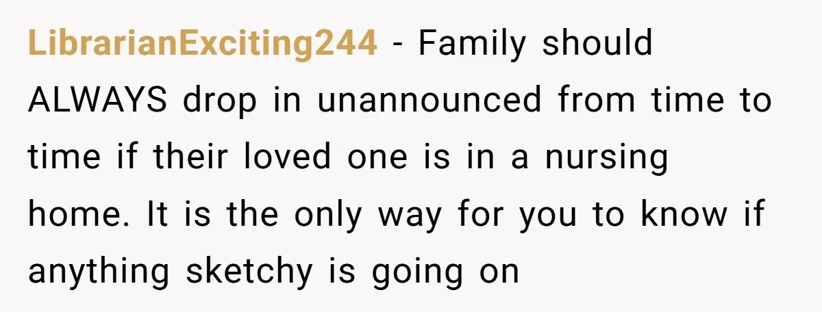 LibrarianExciting244 − Family should ALWAYS drop in unannounced from time to time if their loved one is in a nursing home. It is the only way for you to know...