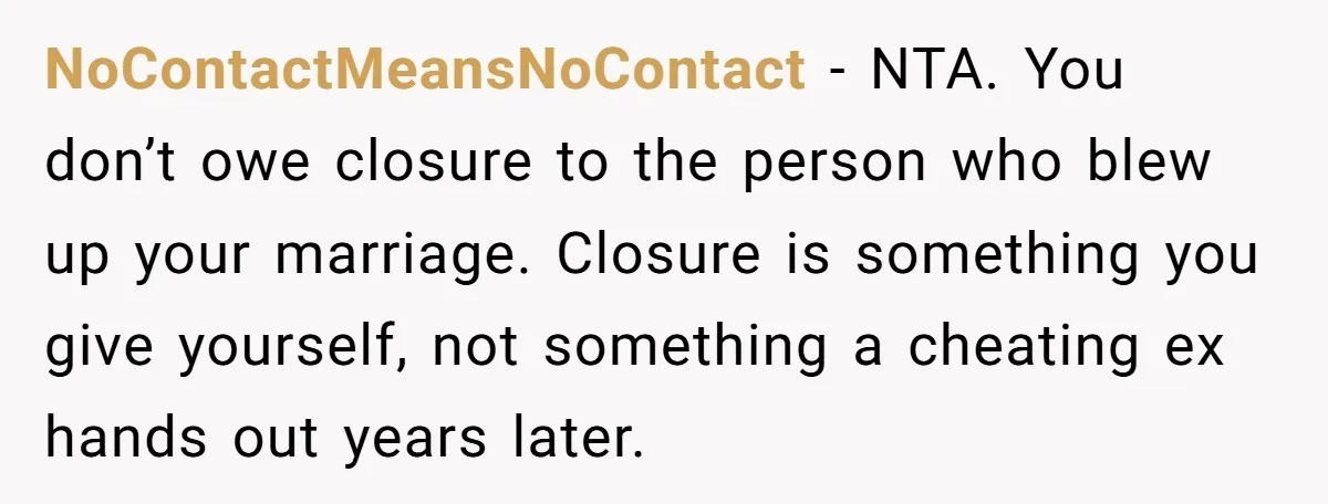NoContactMeansNoContact - NTA. You don’t owe closure to the person who blew up your marriage. Closure is something you give yourself, not something a cheating ex hands out years later.