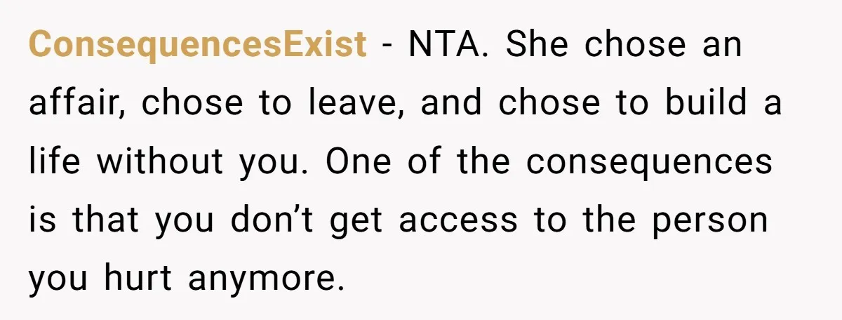 ConsequencesExist - NTA. She chose an affair, chose to leave, and chose to build a life without you. One of the consequences is that you don’t get access to the...