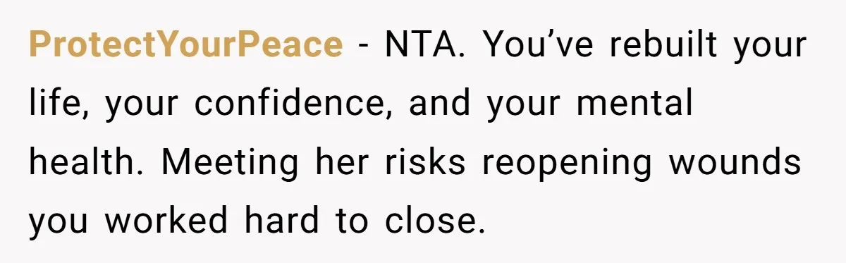 ProtectYourPeace - NTA. You’ve rebuilt your life, your confidence, and your mental health. Meeting her risks reopening wounds you worked hard to close.