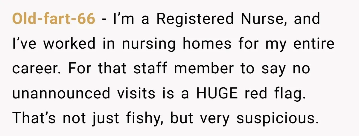 Old-fart-66 − I’m a Registered Nurse, and I’ve worked in nursing homes for my entire career. For that staff member to say no unannounced visits is a HUGE red flag....