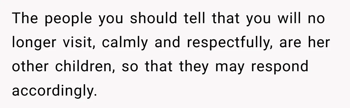 The people you should tell that you will no longer visit, calmly and respectfully, are her other children, so that they may respond accordingly.
