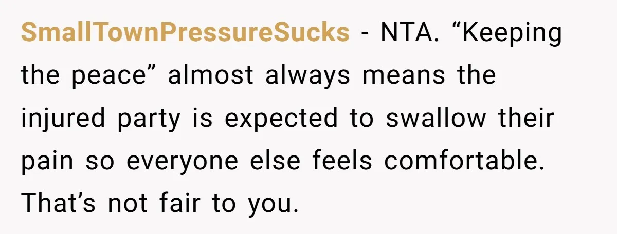 SmallTownPressureSucks - NTA. “Keeping the peace” almost always means the injured party is expected to swallow their pain so everyone else feels comfortable. That’s not fair to you.