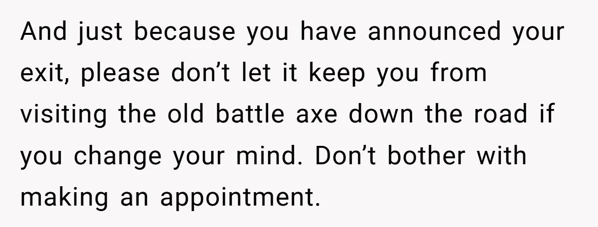 And just because you have announced your exit, please don’t let it keep you from visiting the old battle axe down the road if you change your mind. Don’t bother...