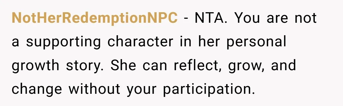 NotHerRedemptionNPC - NTA. You are not a supporting character in her personal growth story. She can reflect, grow, and change without your participation.