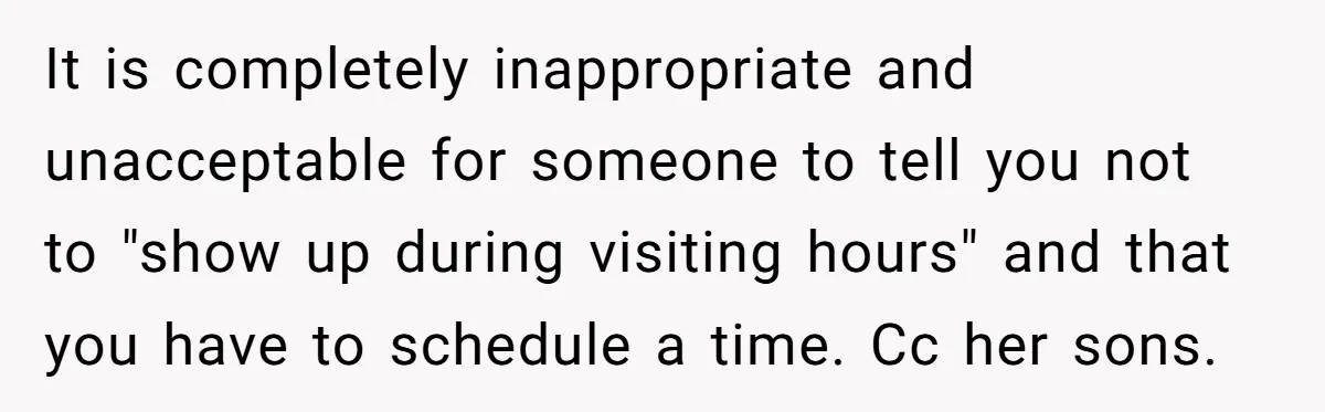 It is completely inappropriate and unacceptable for someone to tell you not to "show up during visiting hours" and that you have to schedule a time. Cc her sons.