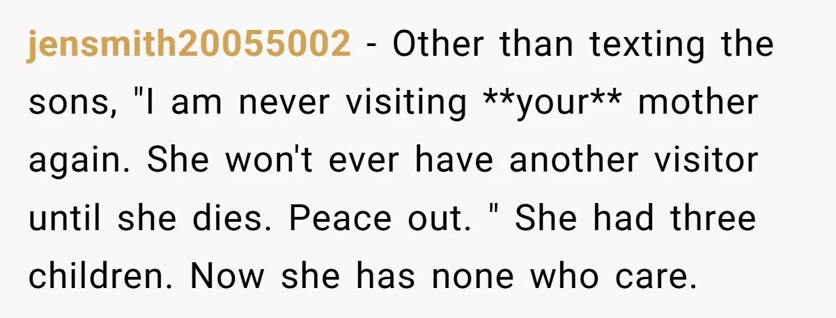jensmith20055002 − Other than texting the sons, "I am never visiting **your** mother again. She won't ever have another visitor until she dies. Peace out. " She had three children....