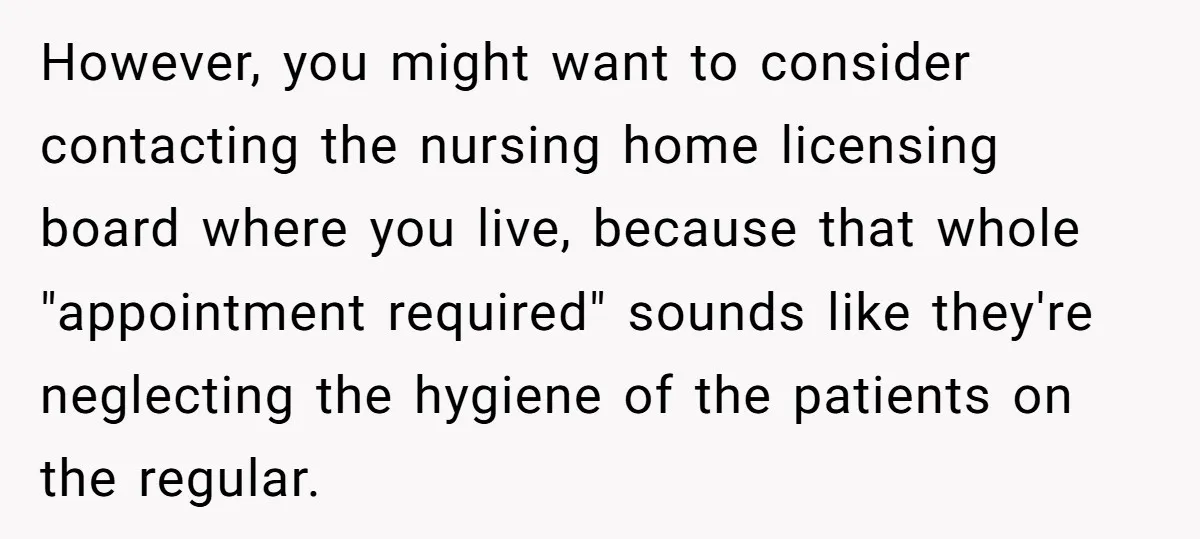 However, you might want to consider contacting the nursing home licensing board where you live, because that whole "appointment required" sounds like they're neglecting the hygiene of the patients on...