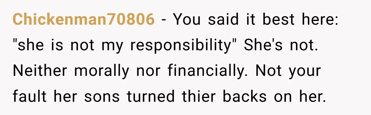 Chickenman70806 − You said it best here: "she is not my responsibility" She's not. Neither morally nor financially. Not your fault her sons turned thier backs on her.