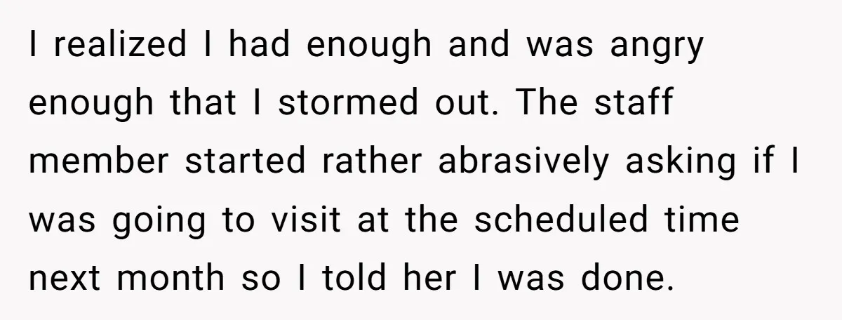 I realized I had enough and was angry enough that I stormed out. The staff member started rather abrasively asking if I was going to visit at the scheduled time...