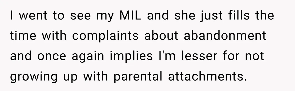 I went to see my MIL and she just fills the time with complaints about abandonment and once again implies I'm lesser for not growing up with parental attachments.