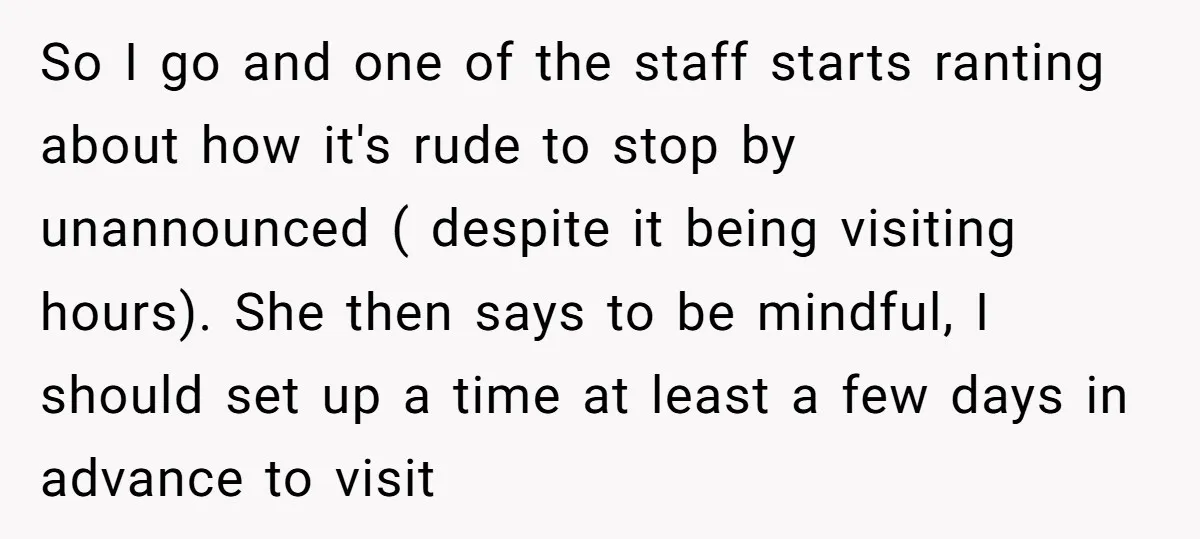 So I go and one of the staff starts ranting about how it's rude to stop by unannounced ( despite it being visiting hours). She then says to be mindful,...