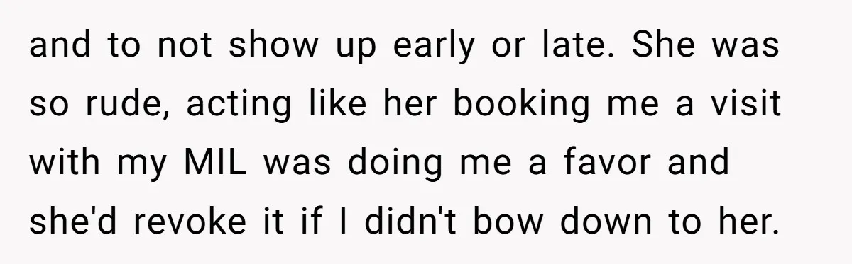 and to not show up early or late. She was so rude, acting like her booking me a visit with my MIL was doing me a favor and she'd revoke...
