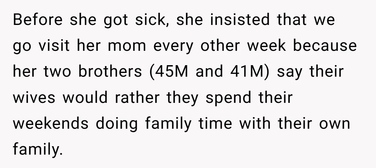 Before she got sick, she insisted that we go visit her mom every other week because her two brothers (45M and 41M) say their wives would rather they spend their...