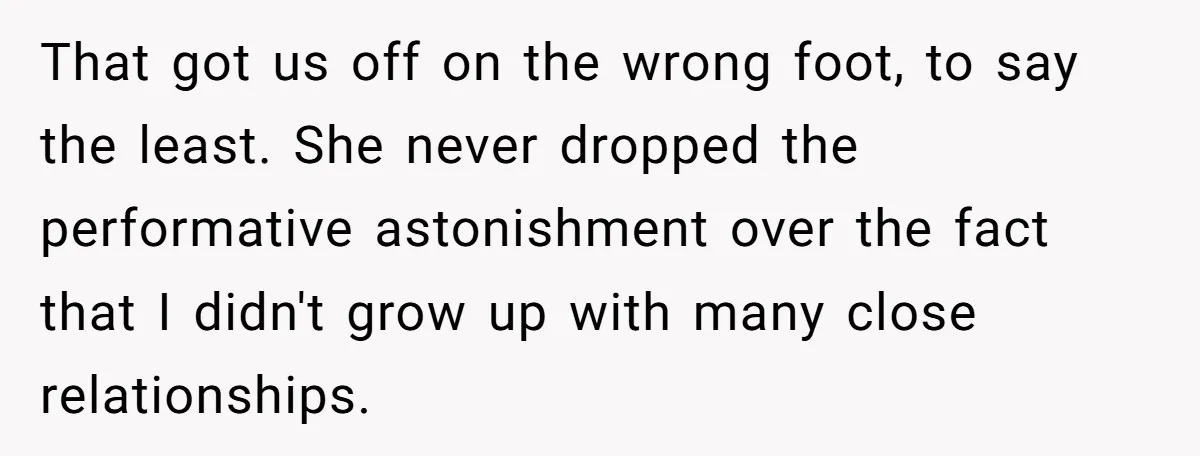 That got us off on the wrong foot, to say the least. She never dropped the performative astonishment over the fact that I didn't grow up with many close relationships.